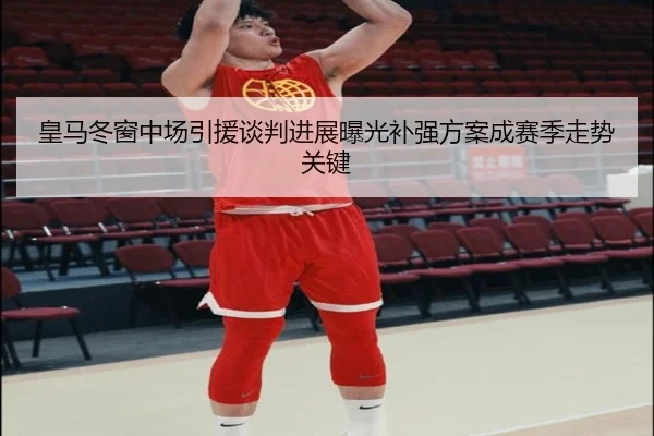 皇马冬窗中场引援谈判进展曝光补强方案成赛季走势关键